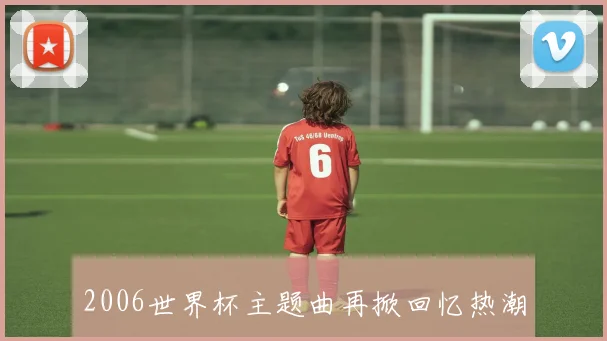 2006世界杯主题曲再掀回忆热潮