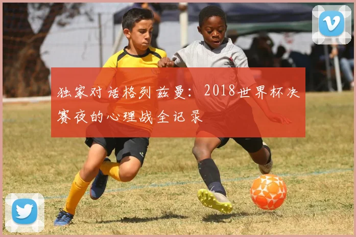 独家对话格列兹曼：2018世界杯决赛夜的心理战全记录