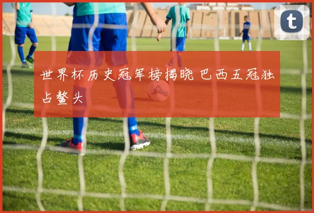 世界杯历史冠军榜揭晓 巴西五冠独占鳌头
