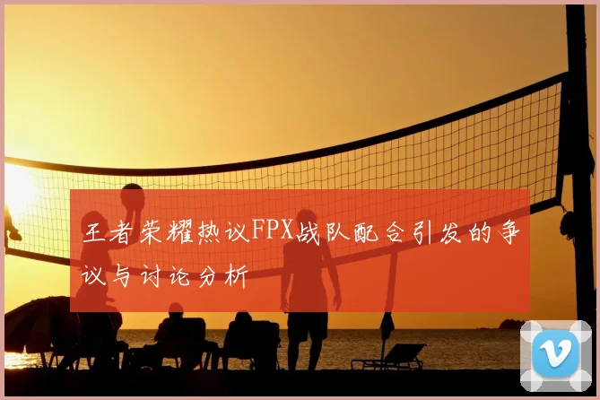 王者荣耀热议FPX战队配合引发的争议与讨论分析