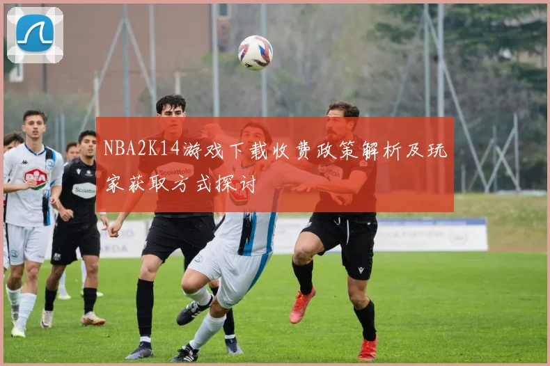 NBA2K14游戏下载收费政策解析及玩家获取方式探讨