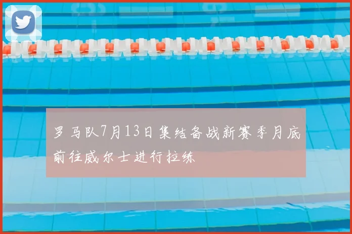 罗马队7月13日集结备战新赛季月底前往威尔士进行拉练
