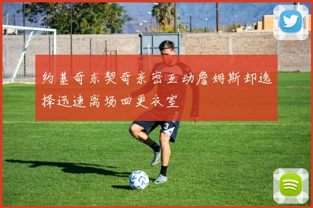 约基奇东契奇亲密互动詹姆斯却选择迅速离场回更衣室