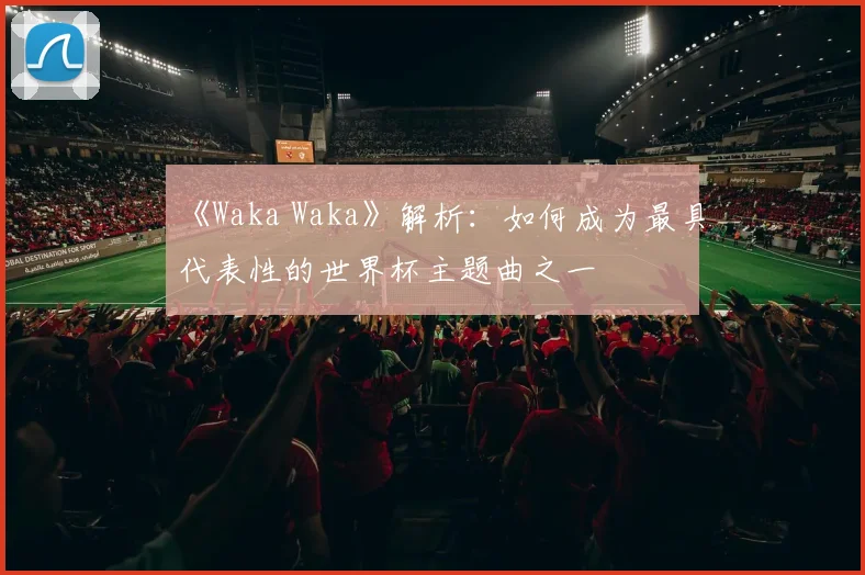 《Waka Waka》解析：如何成为最具代表性的世界杯主题曲之一