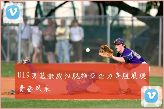 U19男篮激战拉脱维亚全力争胜展现青春风采