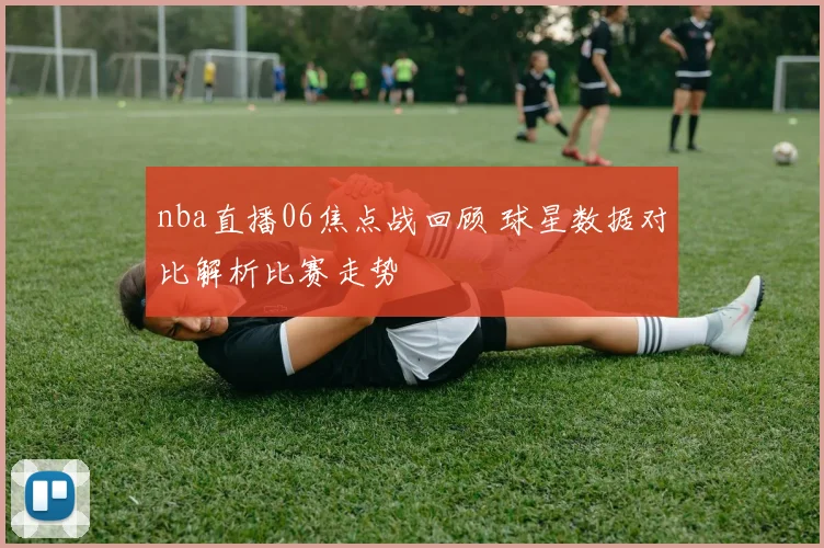 nba直播06焦点战回顾 球星数据对比解析比赛走势