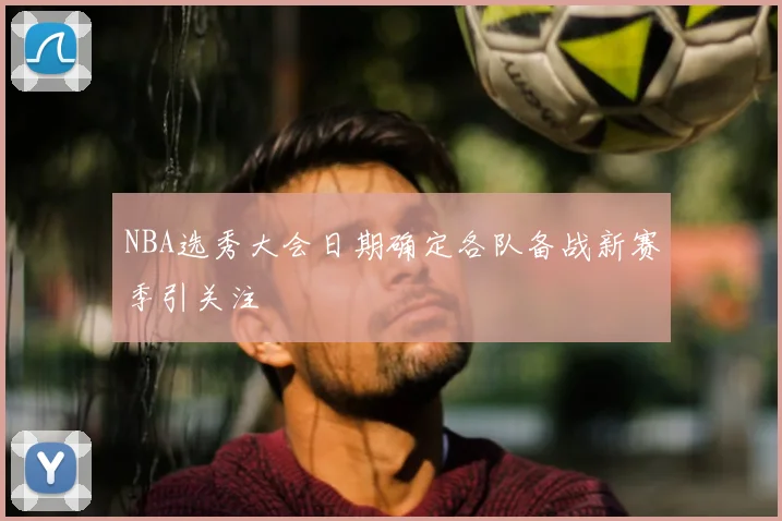 NBA选秀大会日期确定各队备战新赛季引关注