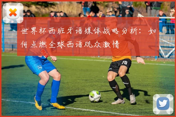 世界杯西班牙语媒体战略分析：如何点燃全球西语观众激情