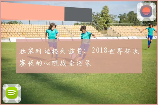 独家对话格列兹曼：2018世界杯决赛夜的心理战全记录