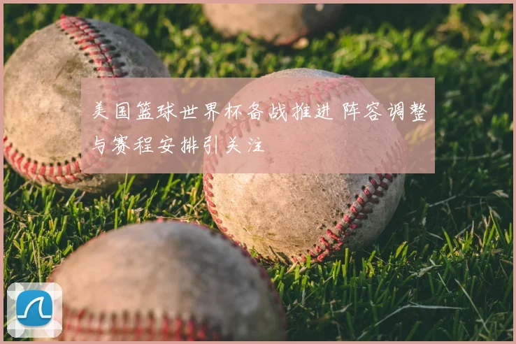 美国篮球世界杯备战推进 阵容调整与赛程安排引关注