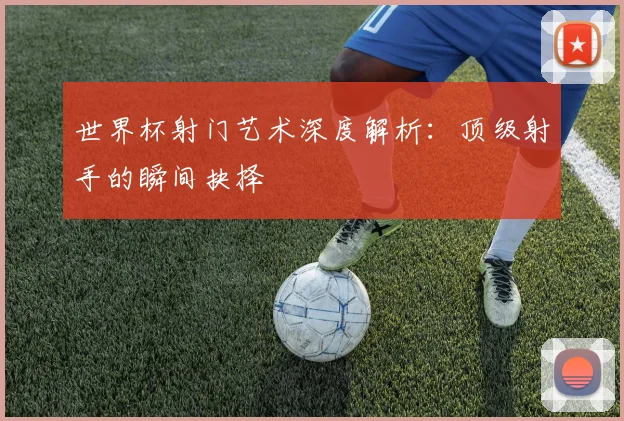 世界杯射门艺术深度解析：顶级射手的瞬间抉择