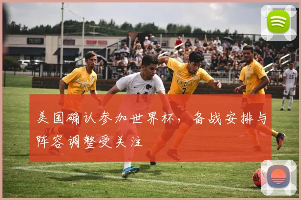 美国确认参加世界杯，备战安排与阵容调整受关注