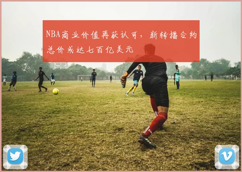 NBA商业价值再获认可，新转播合约总价或达七百亿美元