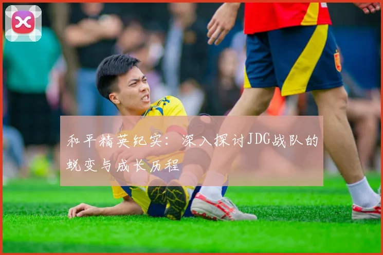 和平精英纪实：深入探讨JDG战队的蜕变与成长历程