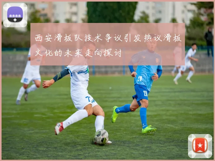 西安滑板队技术争议引发热议滑板文化的未来走向探讨