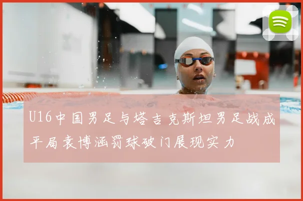 U16中国男足与塔吉克斯坦男足战成平局袁博涵罚球破门展现实力