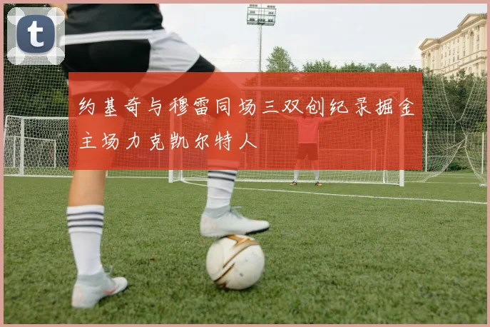 约基奇与穆雷同场三双创纪录掘金主场力克凯尔特人
