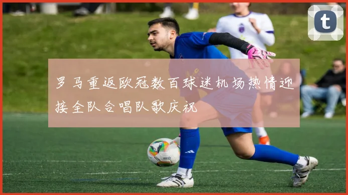 罗马重返欧冠数百球迷机场热情迎接全队合唱队歌庆祝