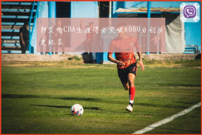 郭艾伦CBA生涯得分突破8000分创历史纪录