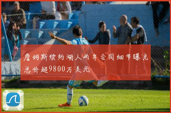 詹姆斯续约湖人两年合同细节曝光总价超9800万美元