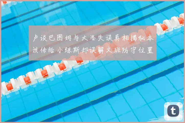 卢谈巴图姆与大洛失误真相揭秘本该传给小琼斯却误解文班防守位置