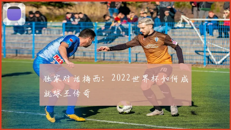 独家对话梅西：2022世界杯如何成就球王传奇