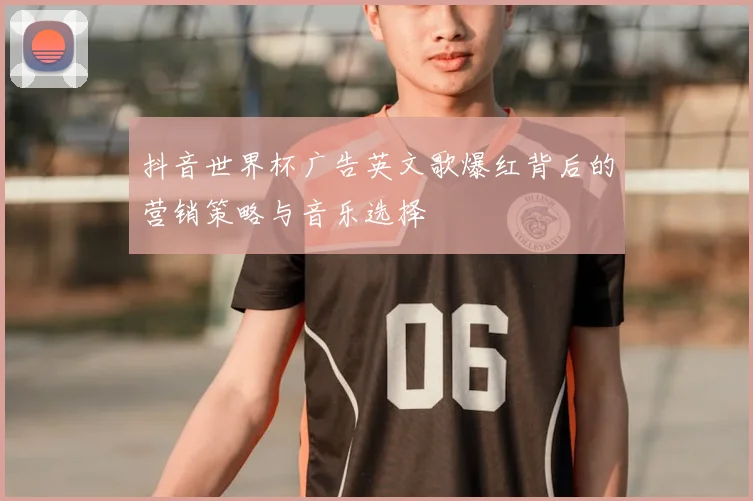 抖音世界杯广告英文歌爆红背后的营销策略与音乐选择