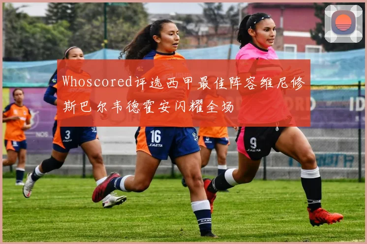 Whoscored评选西甲最佳阵容维尼修斯巴尔韦德霍安闪耀全场
