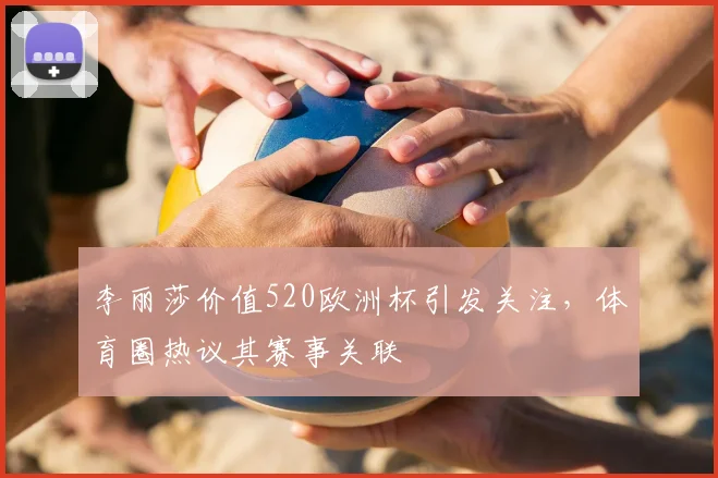 李丽莎价值520欧洲杯引发关注，体育圈热议其赛事关联