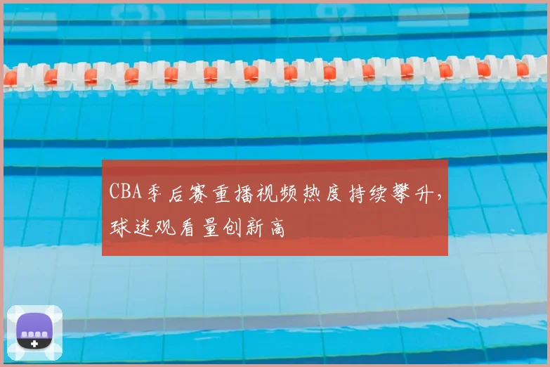 CBA季后赛重播视频热度持续攀升,球迷观看量创新高