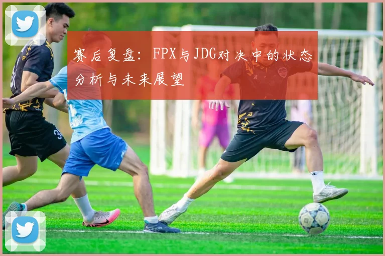 赛后复盘：FPX与JDG对决中的状态分析与未来展望