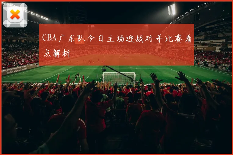CBA广东队今日主场迎战对手比赛看点解析