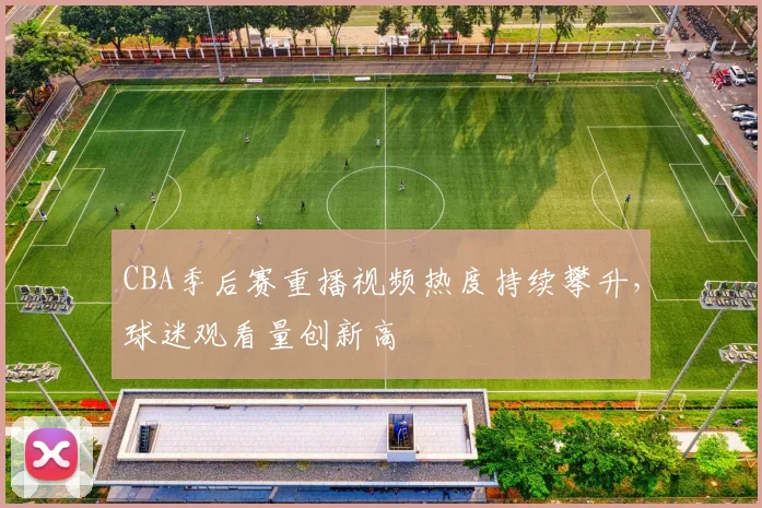 CBA季后赛重播视频热度持续攀升,球迷观看量创新高