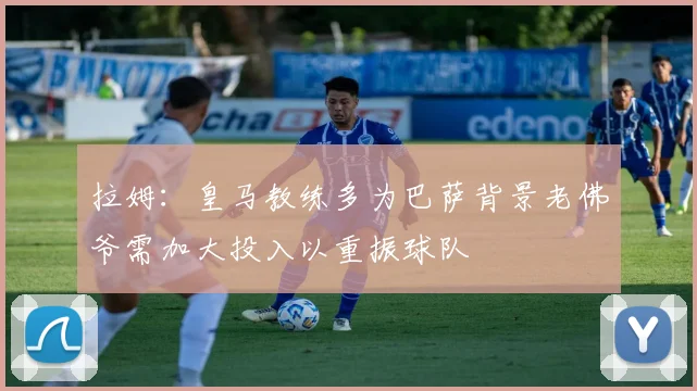 拉姆：皇马教练多为巴萨背景老佛爷需加大投入以重振球队