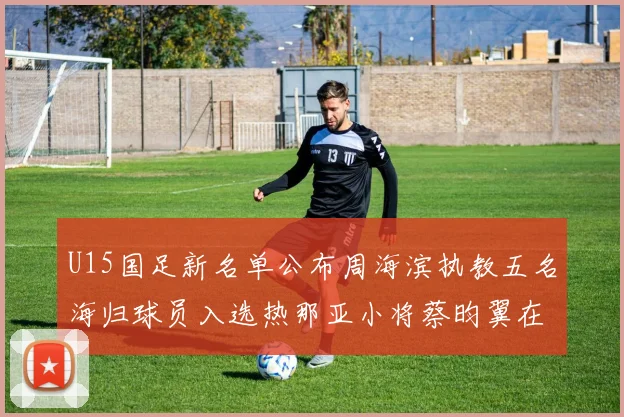 U15国足新名单公布周海滨执教五名海归球员入选热那亚小将蔡昀翼在列