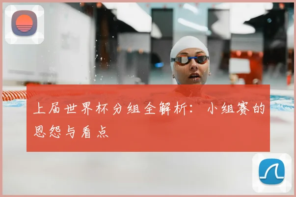 上届世界杯分组全解析：小组赛的恩怨与看点
